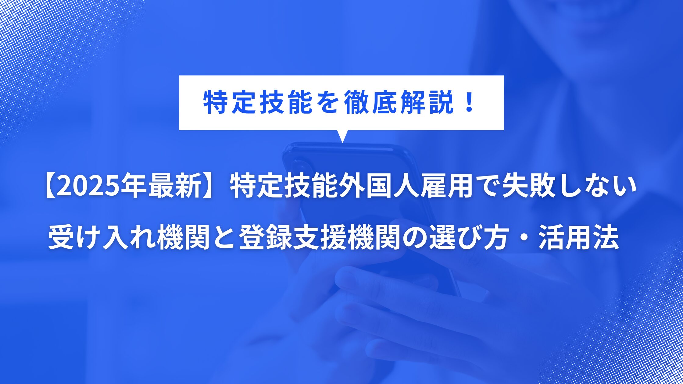 【2025年最新】特定技能外国人雇用で失敗しない受け入れ機関と登録支援機関の選び方・活用法